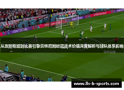从攻防枢纽到比赛引擎贝林厄姆欧冠战术价值深度解析与球队体系影响