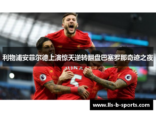 利物浦安菲尔德上演惊天逆转翻盘巴塞罗那奇迹之夜