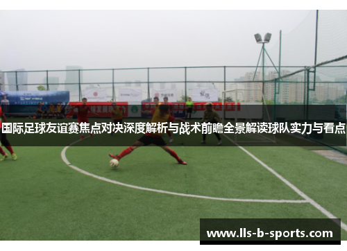 国际足球友谊赛焦点对决深度解析与战术前瞻全景解读球队实力与看点 国际足球友谊赛焦点对决深度解析与战术前瞻全景解读球队实力与看点